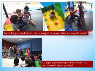 Como foi gostoso brincar com os amigos na cama elástica e no pula pula!!!
O Grupo 4 apresentou para nós a história “A
festa no céu”. Vejam que legal....
 