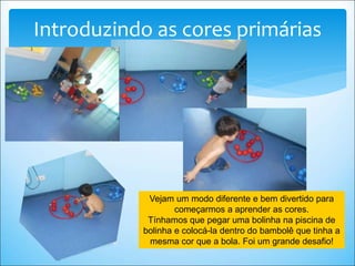 Introduzindo as cores primárias
Vejam um modo diferente e bem divertido para
começarmos a aprender as cores.
Tínhamos que pegar uma bolinha na piscina de
bolinha e colocá-la dentro do bambolê que tinha a
mesma cor que a bola. Foi um grande desafio!
 