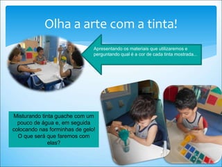Olha a arte com a tinta!
Misturando tinta guache com um
pouco de água e, em seguida
colocando nas forminhas de gelo!
O que será que faremos com
elas?
Apresentando os materiais que utilizaremos e
perguntando qual é a cor de cada tinta mostrada...
 