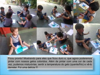 Ficou pronto! Mostrando para eles que ficou duro e, que agora poderemos
pintar com nossos gelos coloridos. Além de pintar com uma cor de cada
vez, pudemos misturá-las, sentir a temperatura do gelo (quente/frio) e vê-lo
derreter. Foi uma delícia !!!
 