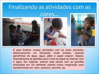 Finalizando as atividades com as
cores...
E para finalizar nossas atividades com as cores primárias,
desenvolvemos um brinquedo muito simples. Usamos
garrafinhas de água, água, gliter e papel crepom. Depois,
chacoalhamos as garrafas para a tinta do papel se misturar com
a água. Em seguida, saímos pela escola com as garrafas
amarradas em um barbante usando nossa imaginação para
transformá-las em: trem, cachorro, carrinho, etc
 