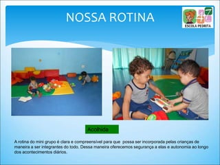 A rotina do mini grupo é clara e compreensível para que possa ser incorporada pelas crianças de
maneira a ser integrantes do todo. Dessa maneira oferecemos segurança a elas e autonomia ao longo
dos acontecimentos diários.
Acolhida
NOSSA ROTINA
 