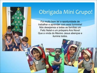 Obrigada Mini Grupo!
Foi muito bom ter a oportunidade de
trabalhar e aprender com essa turminha!
Nós desejamos a todas as famílias um
Feliz Natal e um próspero Ano Novo!
Que a vinda do Menino Jesus abençoe e
ilumine todos.
 