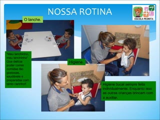 NOSSA ROTINA
O lanche.
“Meu lanchinho,
meu lanchinho”
Que delícia
poder comer
comidas tão
gostosas,
saudáveis e
preparadas com
tanto carinho!! Higiene bucal sempre feita
individualmente. Enquanto isso
as outras crianças brincam com
a auxiliar.
Higiene.
 
