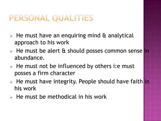 He must have an enquiring mind & analytical
approach to his work
 He must be alert & should posses common sense in
abundance.
 He must not be influenced by others i:e must
posses a firm character
 He must have integrity. People should have faith in
his work
 He must be methodical in his work


 