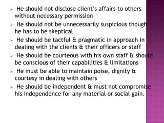 He should not disclose client’s affairs to others
without necessary permission
 He should not be unnecessarily suspicious though
he has to be skeptical
 He should be tactful & pragmatic in approach in
dealing with the clients & their officers or staff
 He should be courteous with his own staff & should
be conscious of their capabilities & limitations
 He must be able to maintain poise, dignity &
courtesy in dealing with others
 He should be independent & must not compromise
his independence for any material or social gain.


 