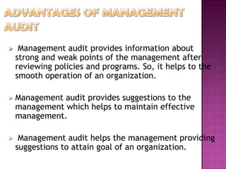 

Management audit provides information about
strong and weak points of the management after
reviewing policies and programs. So, it helps to the
smooth operation of an organization.



Management audit provides suggestions to the
management which helps to maintain effective
management.



Management audit helps the management providing
suggestions to attain goal of an organization.

 