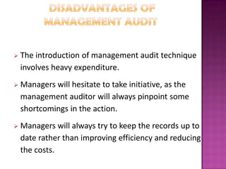  The

introduction of management audit technique
involves heavy expenditure.

 Managers

will hesitate to take initiative, as the
management auditor will always pinpoint some
shortcomings in the action.

 Managers

will always try to keep the records up to
date rather than improving efficiency and reducing
the costs.

 