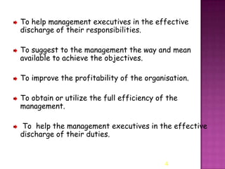 To help management executives in the effective
discharge of their responsibilities.
To suggest to the management the way and mean
available to achieve the objectives.
To improve the profitability of the organisation.

To obtain or utilize the full efficiency of the
management.
To help the management executives in the effective
discharge of their duties.

4

 