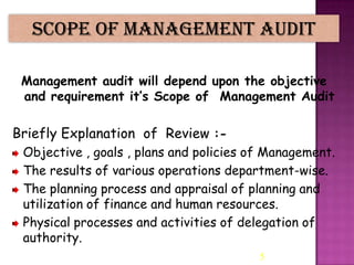 Scope of Management Audit
Management audit will depend upon the objective
and requirement it’s Scope of Management Audit

Briefly Explanation of Review :Objective , goals , plans and policies of Management.
The results of various operations department-wise.
The planning process and appraisal of planning and
utilization of finance and human resources.
Physical processes and activities of delegation of
authority.
5

 