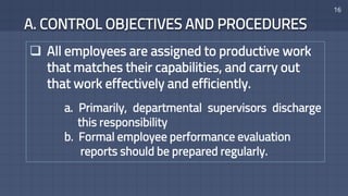 A. CONTROL OBJECTIVES AND PROCEDURES
16
 All employees are assigned to productive work
that matches their capabilities, and carry out
that work effectively and efficiently.
a. Primarily, departmental supervisors discharge
this responsibility
b. Formal employee performance evaluation
reports should be prepared regularly.
 