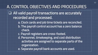 A. CONTROL OBJECTIVES AND PROCEDURES
17
 All valid payroll transactions are accurately
recorded and processed.
a. Clock cards and job time tickets are reconciled.
b. The payroll control account has a zero balance
check.
c. Payroll registers are cross-footed.
d. Personnel, timekeeping, and cost distribution
activities are assigned to separate parts of the
organization.
e. Separate payroll bank accounts are used.
 