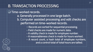 21
B. TRANSACTION PROCESSING
 Time-worked records.
a. Generally processed in one large batch.
b. Computer assisted processing and edit checks are
performed on time-worked records.
- Records are sorted for sequential processing.
- Field checks are made for numeric data.
- A validity check is made for employee number.
- A reasonableness check is made for hours worked.
- A record count, a hash total of employee numbers,
and a control total of total hours are tallied.
 
