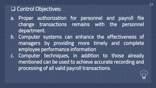 23
 Control Objectives:
a. Proper authorization for personnel and payroll file
change transactions remains with the personnel
department.
b. Computer systems can enhance the effectiveness of
managers by providing more timely and complete
employee performance information
c. Computer techniques, in addition to those already
mentioned can be used to achieve accurate recording and
processing of all valid payroll transactions.
 