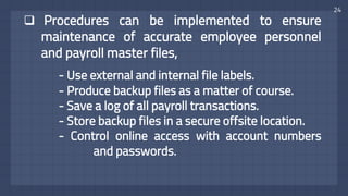 24
 Procedures can be implemented to ensure
maintenance of accurate employee personnel
and payroll master files,
- Use external and internal file labels.
- Produce backup files as a matter of course.
- Save a log of all payroll transactions.
- Store backup files in a secure offsite location.
- Control online access with account numbers
and passwords.
 