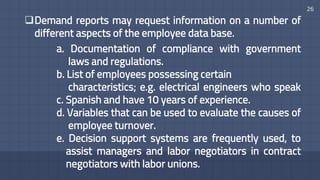 26
Demand reports may request information on a number of
different aspects of the employee data base.
a. Documentation of compliance with government
laws and regulations.
b. List of employees possessing certain
characteristics; e.g. electrical engineers who speak
c. Spanish and have 10 years of experience.
d. Variables that can be used to evaluate the causes of
employee turnover.
e. Decision support systems are frequently used, to
assist managers and labor negotiators in contract
negotiators with labor unions.
 