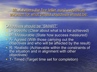 Mr. X Knows the five letter word used as an
  acronym for what project objectives should be:


Objectives should be “SMART”
• S- Specific (Clear about what is to be achieved)
• M- Measurable (State how success measured)
• A- Agreed (With those carrying out the
  objectives and who will be affected by the result)
• R- Realistic (Achievable within the constraints of
  the situation and in alignment with other
  objectives)
• T- Timed (Target time set for completion)
 