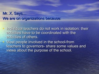 Mr. X. Says…
We are on organizations because:

• Individual teachers do not work in isolation: their
    activities have to be coordinated with the
    activities of others.
•   Most people involved in the school-from
    teachers to governors- share some values and
    views about the purpose of the school.
 