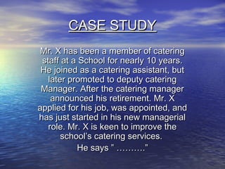 CASE STUDY
 Mr. X has been a member of catering
 staff at a School for nearly 10 years.
 He joined as a catering assistant, but
   later promoted to deputy catering
 Manager. After the catering manager
    announced his retirement. Mr. X
applied for his job, was appointed, and
has just started in his new managerial
   role. Mr. X is keen to improve the
       school’s catering services.
           He says ” ……….”
 
