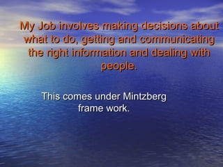 My Job involves making decisions about
what to do, getting and communicating
 the right information and dealing with
                 people.

    This comes under Mintzberg
            frame work.
 