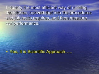 I identify the most efficient way of running
the kitchen, convert that into the procedures
and job tasks requires, and then measure
our performance.




• Yes, it is Scientific Approach…..
 