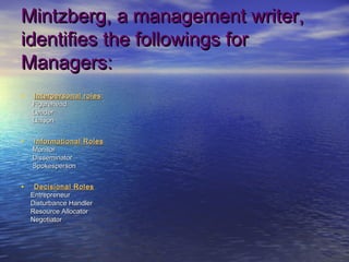 Mintzberg, a management writer,
identifies the followings for
Managers:
•   Interpersonal roles :
    Figurehead
    Leader
    Liaison


•   Informational Roles
    Monitor
    Disseminator
    Spokesperson


•    Decisional Roles
    Entrepreneur
    Disturbance Handler
    Resource Allocator
    Negotiator
 