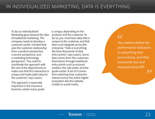 To do so, Individualized
Marketing goes beyond the idea
of traditional marketing. The
company needs to develop a
customer-centric mindset that
sees the customer relationship
from a product perspective,
a service perspective, and
a marketing technology
perspective. “You need to
coordinate the approach with
the rest of the departments to
make sure that this interaction is
unique and really adds value to
the customer,” says Lazaro.
This approach is especially
important in the insurance
business, where every quote
is unique, depending on the
products and the customer. To
do so, you must have data that is
unique to the customer, and that
data must integrate across the
enterprise. “Data is everything.
We have thousands of data
entry points,” says Lazaro. Some
data comes from the customers
themselves through traditional
entry points such as account
creation, the call center, and the
quote center. A lot of it comes
from watching how customers
interact across the entire Digital
ecosystem like the website,
mobile or social media.
IN INDIVIDUALIZED MARKETING, DATA IS EVERYTHING
You need to define key
performance indicators
in everything that
you’re doing,and then
constantly test and
measure those KPI.
23Sponsored by:
 