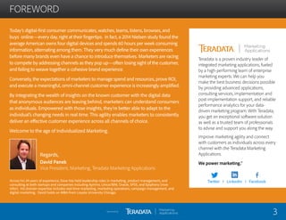 FOREWORD
Teradata is a proven industry leader of
integrated marketing applications, fueled
by a high-performing team of enterprise
marketing experts. We can help you
make the best business decisions possible
by providing advanced applications,
consulting services, implementation and
post-implementation support, and reliable
performance analytics for your data-
driven marketing program. With Teradata,
you get an exceptional software solution
as well as a trusted team of professionals
to advise and support you along the way.
Improve marketing agility and connect
with customers as individuals across every
channel with the Teradata Marketing
Applications.
We power marketing.™
Today’s digital-first consumer communicates, watches, learns, listens, browses, and
buys online—every day, right at their fingertips. In fact, a 2014 Nielsen study found the
average American owns four digital devices and spends 60 hours per week consuming
information, alternating among them. They very much define their own experiences
before many brands even have a chance to introduce themselves. Marketers are racing
to compete by addressing channels as they pop up—often losing sight of the customer,
and failing to weave together a cohesive brand experience.
Conversely, the expectations of marketers to manage spend and resources, prove ROI,
and execute a meaningful, omni-channel customer experience is increasingly amplified.
By integrating the wealth of insights on the known customer with the digital data
that anonymous audiences are leaving behind, marketers can understand consumers
as individuals. Empowered with those insights, they’re better able to adapt to the
individual’s changing needs in real time. This agility enables marketers to consistently
deliver an effective customer experience across all channels of choice.
Welcome to the age of Individualized Marketing.
Regards,
David Panek
Vice President, Marketing, Teradata Marketing Applications
3Sponsored by:
Across his 24 years of experience, Dave has held leadership roles in marketing, product management, and
consulting at both startups and companies including Aprimo, Unica/IBM, Oracle, SPSS, and Epiphany (now
Infor). His domain expertise includes real-time marketing, marketing operations, campaign management, and
digital marketing. David holds an MBA from Loyola University Chicago.
Twitter I LinkedIn I Facebook
 