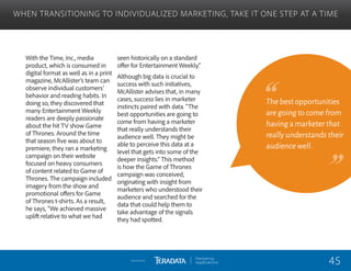 With the Time, Inc., media
product, which is consumed in
digital format as well as in a print
magazine, McAllister’s team can
observe individual customers’
behavior and reading habits. In
doing so, they discovered that
many Entertainment Weekly
readers are deeply passionate
about the hit TV show Game
of Thrones. Around the time
that season five was about to
premiere, they ran a marketing
campaign on their website
focused on heavy consumers
of content related to Game of
Thrones. The campaign included
imagery from the show and
promotional offers for Game
of Thrones t-shirts. As a result,
he says, “We achieved massive
uplift relative to what we had
seen historically on a standard
offer for Entertainment Weekly.”
Although big data is crucial to
success with such initiatives,
McAllister advises that, in many
cases, success lies in marketer
instincts paired with data. “The
best opportunities are going to
come from having a marketer
that really understands their
audience well. They might be
able to perceive this data at a
level that gets into some of the
deeper insights.” This method
is how the Game of Thrones
campaign was conceived,
originating with insight from
marketers who understood their
audience and searched for the
data that could help them to
take advantage of the signals
they had spotted.
WHEN TRANSITIONING TO INDIVIDUALIZED MARKETING, TAKE IT ONE STEP AT A TIME
The best opportunities
are going to come from
having a marketer that
really understands their
audience well.
45Sponsored by:
 