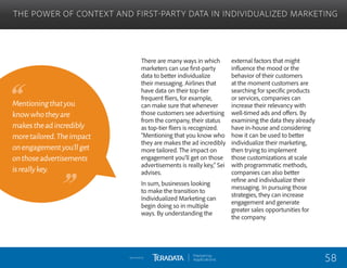 There are many ways in which
marketers can use first-party
data to better individualize
their messaging. Airlines that
have data on their top-tier
frequent fliers, for example,
can make sure that whenever
those customers see advertising
from the company, their status
as top-tier fliers is recognized.
“Mentioning that you know who
they are makes the ad incredibly
more tailored. The impact on
engagement you’ll get on those
advertisements is really key,” Sei
advises.
In sum, businesses looking
to make the transition to
Individualized Marketing can
begin doing so in multiple
ways. By understanding the
external factors that might
influence the mood or the
behavior of their customers
at the moment customers are
searching for specific products
or services, companies can
increase their relevancy with
well-timed ads and offers. By
examining the data they already
have in-house and considering
how it can be used to better
individualize their marketing,
then trying to implement
those customizations at scale
with programmatic methods,
companies can also better
refine and individualize their
messaging. In pursuing those
strategies, they can increase
engagement and generate
greater sales opportunities for
the company.
THE POWER OF CONTEXT AND FIRST-PARTY DATA IN INDIVIDUALIZED MARKETING
Mentioningthatyou
knowwhotheyare
makestheadincredibly
moretailored.Theimpact
onengagementyou’llget
onthoseadvertisements
isreallykey.
58Sponsored by:
 