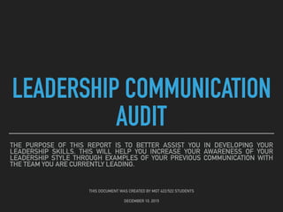 LEADERSHIP COMMUNICATION
AUDIT
THE PURPOSE OF THIS REPORT IS TO BETTER ASSIST YOU IN DEVELOPING YOUR
LEADERSHIP SKILLS. THIS WILL HELP YOU INCREASE YOUR AWARENESS OF YOUR
LEADERSHIP STYLE THROUGH EXAMPLES OF YOUR PREVIOUS COMMUNICATION WITH
THE TEAM YOU ARE CURRENTLY LEADING.
THIS DOCUMENT WAS CREATED BY MGT 422/522 STUDENTS
DECEMBER 10, 2015
 