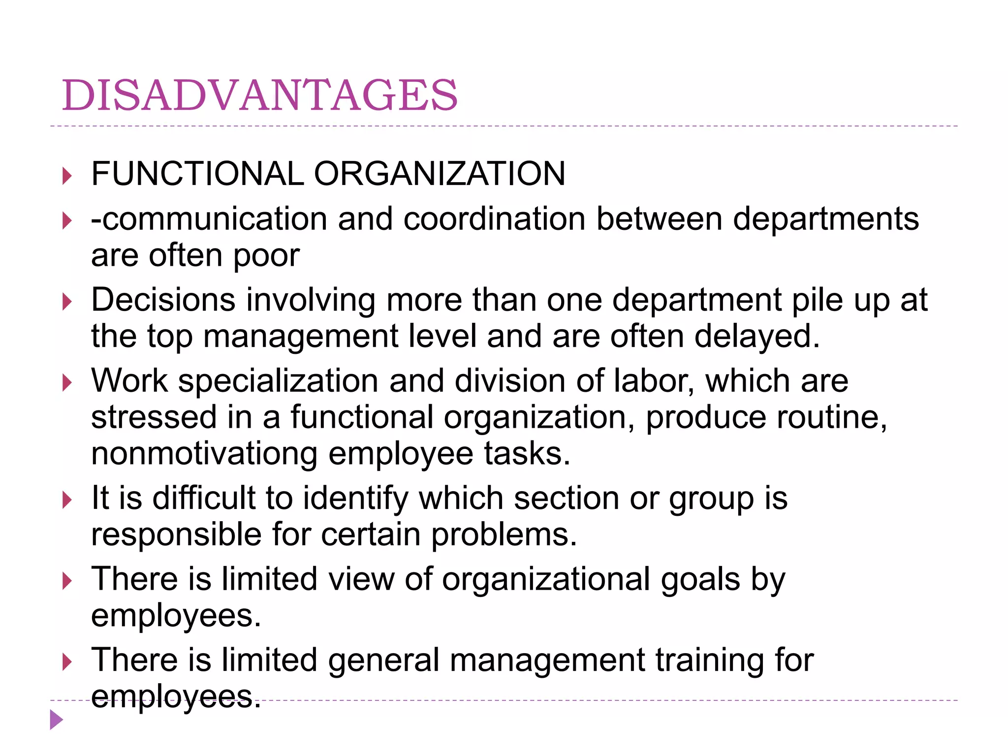 DISADVANTAGES
 FUNCTIONAL ORGANIZATION
 -communication and coordination between departments
are often poor
 Decisions involving more than one department pile up at
the top management level and are often delayed.
 Work specialization and division of labor, which are
stressed in a functional organization, produce routine,
nonmotivationg employee tasks.
 It is difficult to identify which section or group is
responsible for certain problems.
 There is limited view of organizational goals by
employees.
 There is limited general management training for
employees.
 