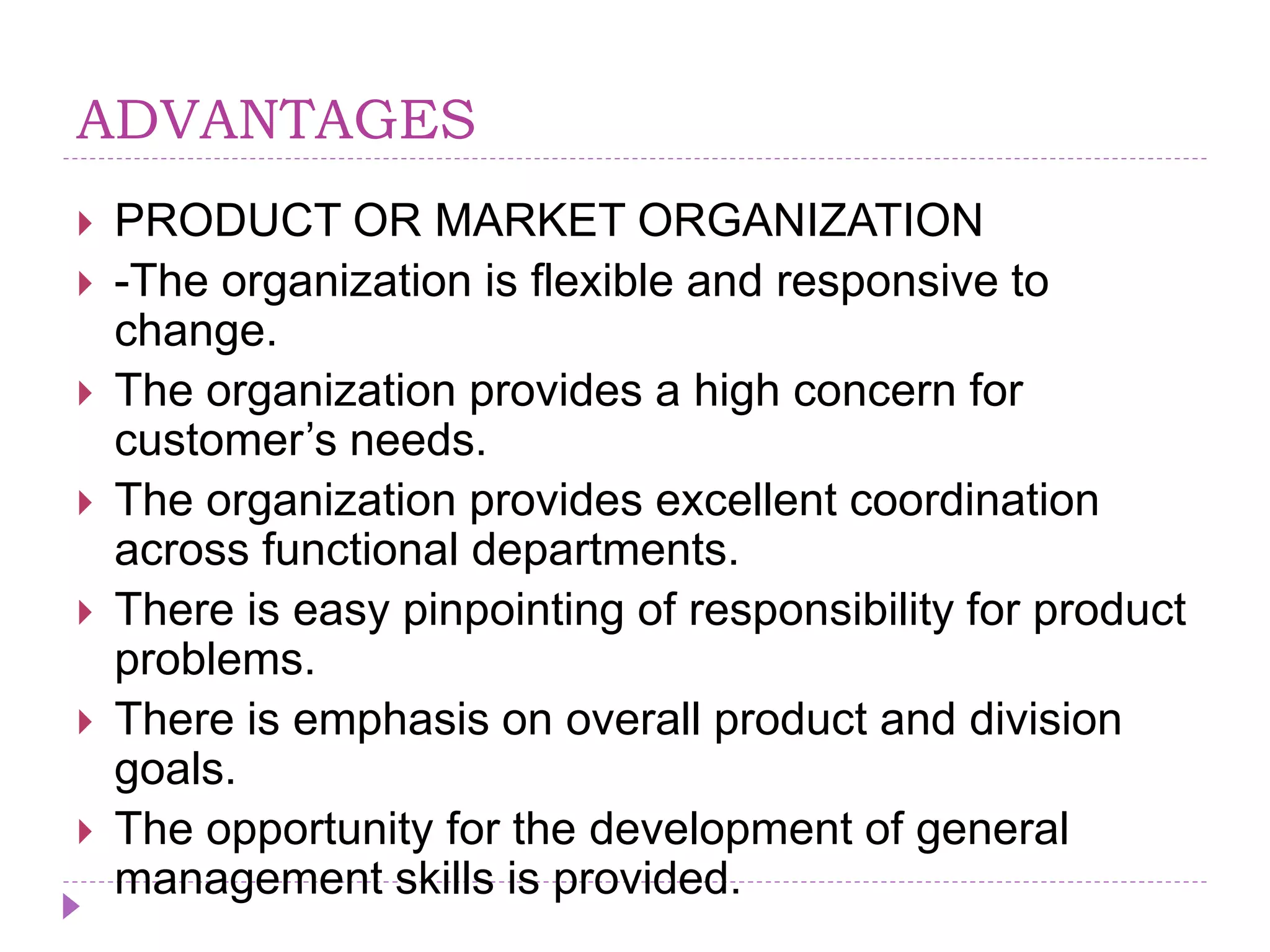 ADVANTAGES
 PRODUCT OR MARKET ORGANIZATION
 -The organization is flexible and responsive to
change.
 The organization provides a high concern for
customer’s needs.
 The organization provides excellent coordination
across functional departments.
 There is easy pinpointing of responsibility for product
problems.
 There is emphasis on overall product and division
goals.
 The opportunity for the development of general
management skills is provided.
 