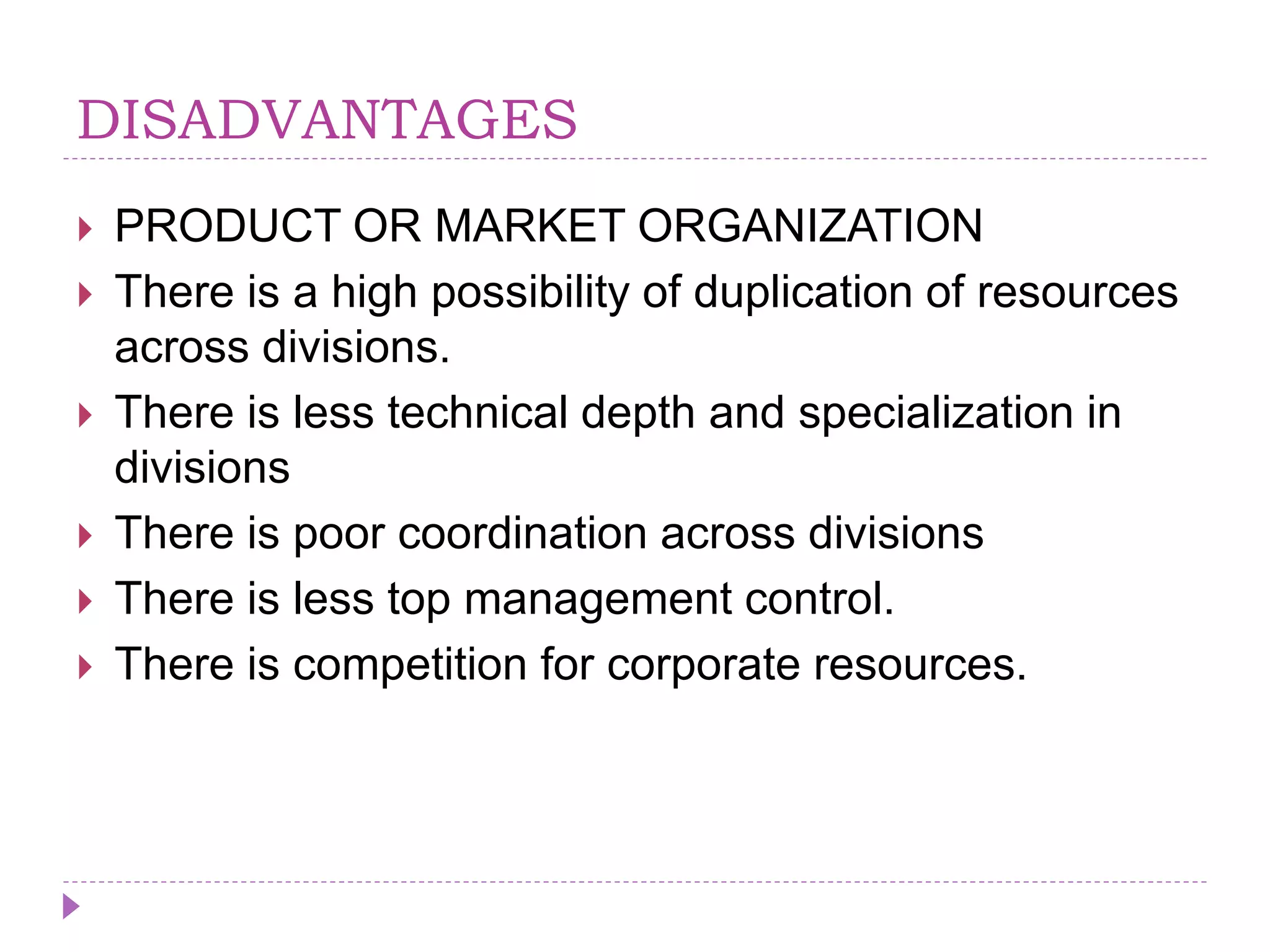 DISADVANTAGES
 PRODUCT OR MARKET ORGANIZATION
 There is a high possibility of duplication of resources
across divisions.
 There is less technical depth and specialization in
divisions
 There is poor coordination across divisions
 There is less top management control.
 There is competition for corporate resources.
 
