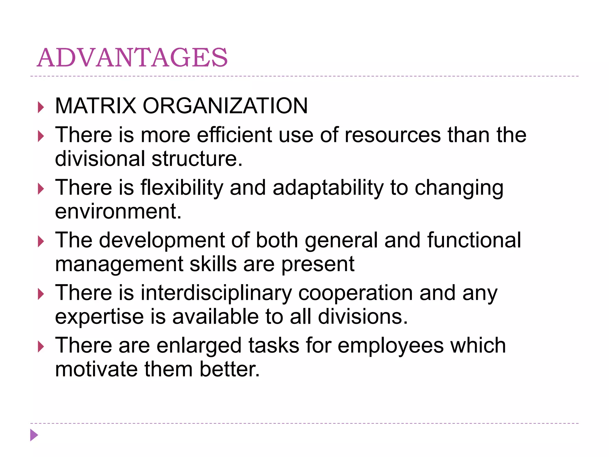 ADVANTAGES
 MATRIX ORGANIZATION
 There is more efficient use of resources than the
divisional structure.
 There is flexibility and adaptability to changing
environment.
 The development of both general and functional
management skills are present
 There is interdisciplinary cooperation and any
expertise is available to all divisions.
 There are enlarged tasks for employees which
motivate them better.
 