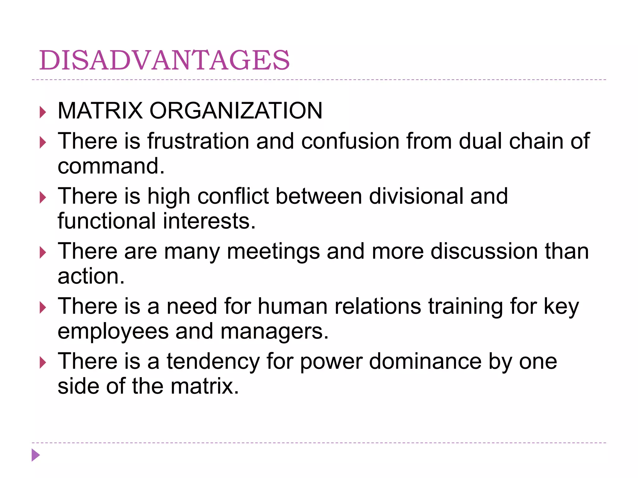 DISADVANTAGES
 MATRIX ORGANIZATION
 There is frustration and confusion from dual chain of
command.
 There is high conflict between divisional and
functional interests.
 There are many meetings and more discussion than
action.
 There is a need for human relations training for key
employees and managers.
 There is a tendency for power dominance by one
side of the matrix.
 
