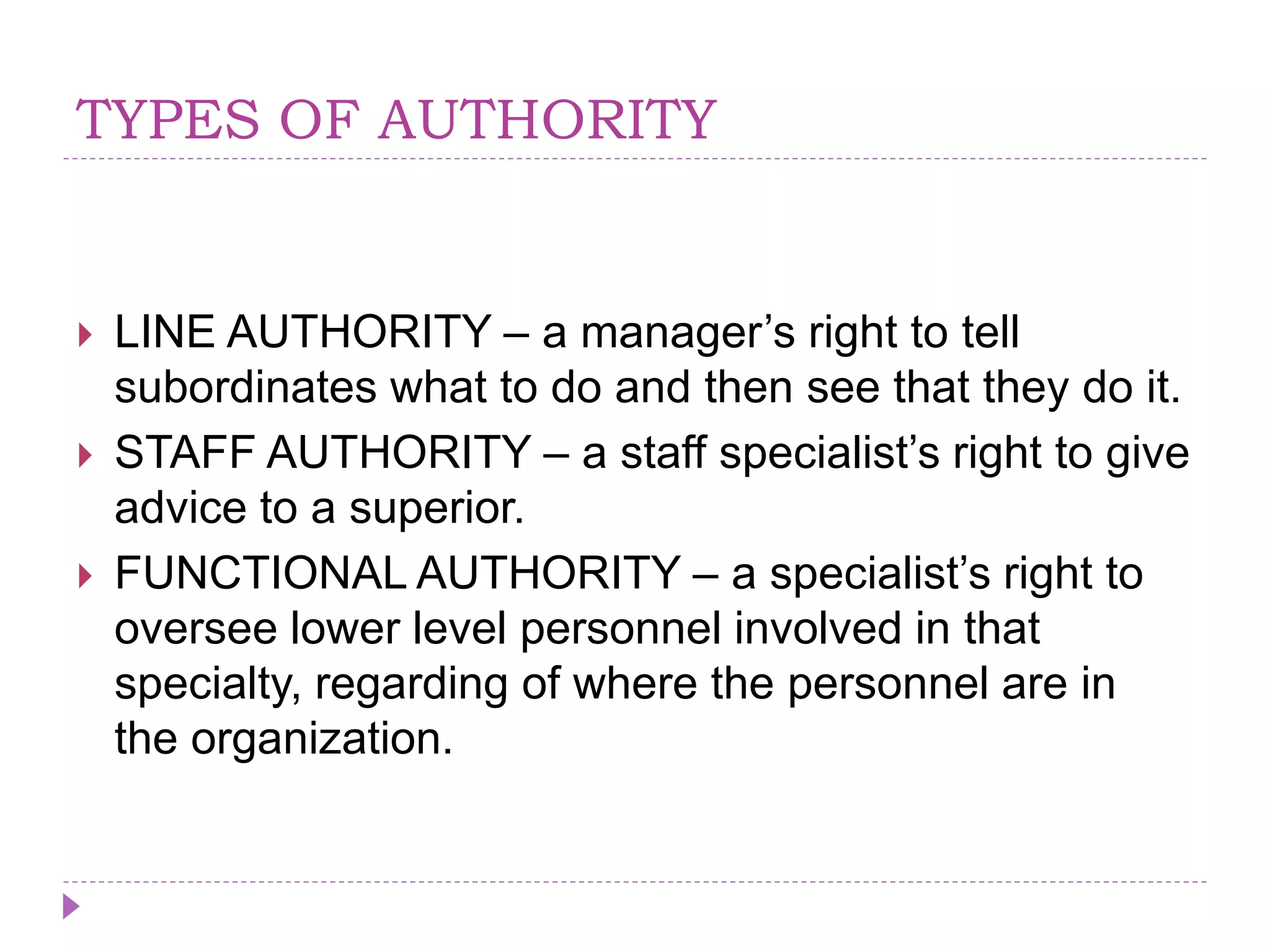 TYPES OF AUTHORITY
 LINE AUTHORITY – a manager’s right to tell
subordinates what to do and then see that they do it.
 STAFF AUTHORITY – a staff specialist’s right to give
advice to a superior.
 FUNCTIONAL AUTHORITY – a specialist’s right to
oversee lower level personnel involved in that
specialty, regarding of where the personnel are in
the organization.
 