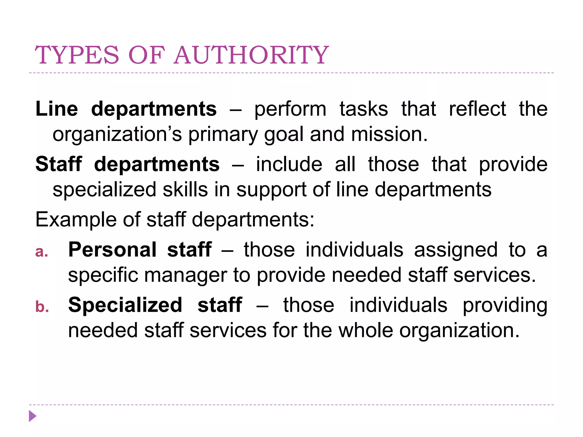 TYPES OF AUTHORITY
Line departments – perform tasks that reflect the
organization’s primary goal and mission.
Staff departments – include all those that provide
specialized skills in support of line departments
Example of staff departments:
a. Personal staff – those individuals assigned to a
specific manager to provide needed staff services.
b. Specialized staff – those individuals providing
needed staff services for the whole organization.
 