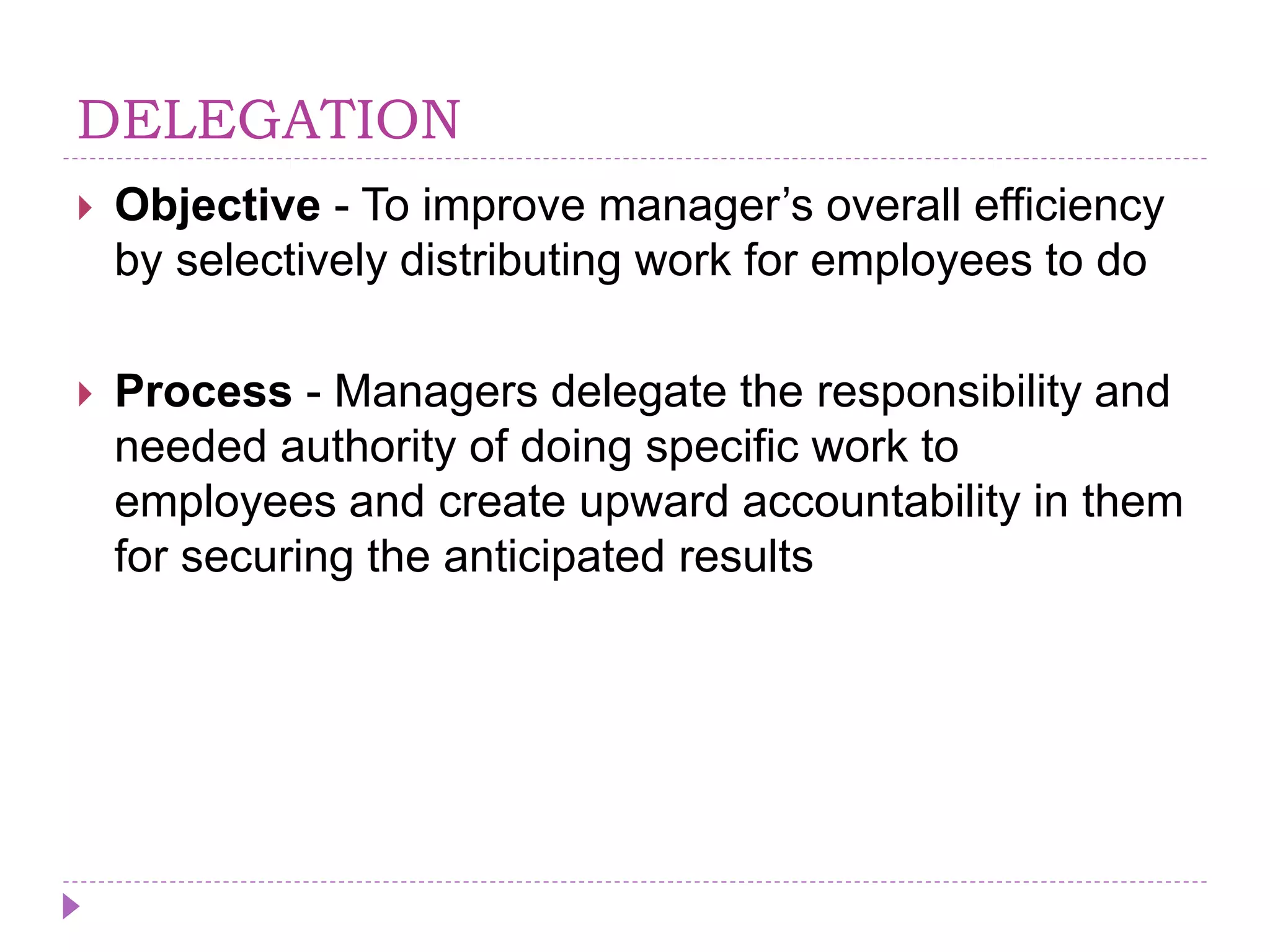 DELEGATION
 Objective - To improve manager’s overall efficiency
by selectively distributing work for employees to do
 Process - Managers delegate the responsibility and
needed authority of doing specific work to
employees and create upward accountability in them
for securing the anticipated results
 