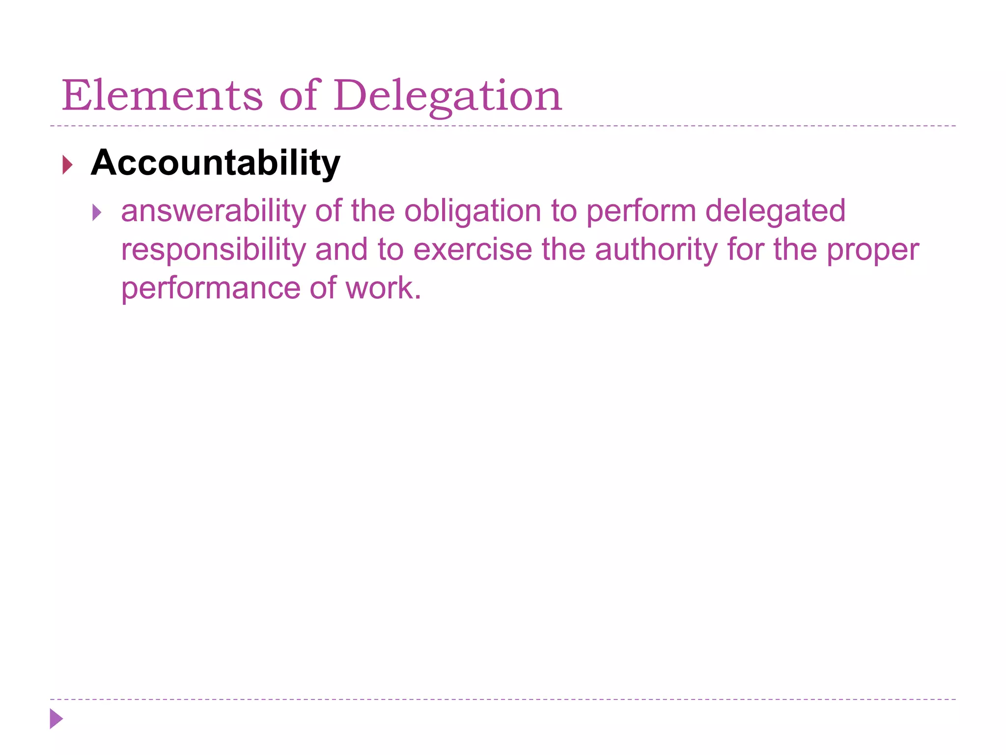 Elements of Delegation
 Accountability
 answerability of the obligation to perform delegated
responsibility and to exercise the authority for the proper
performance of work.
 