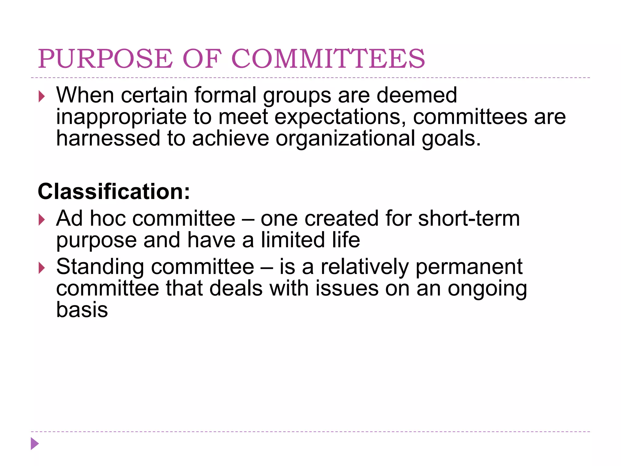 PURPOSE OF COMMITTEES
 When certain formal groups are deemed
inappropriate to meet expectations, committees are
harnessed to achieve organizational goals.
Classification:
 Ad hoc committee – one created for short-term
purpose and have a limited life
 Standing committee – is a relatively permanent
committee that deals with issues on an ongoing
basis
 