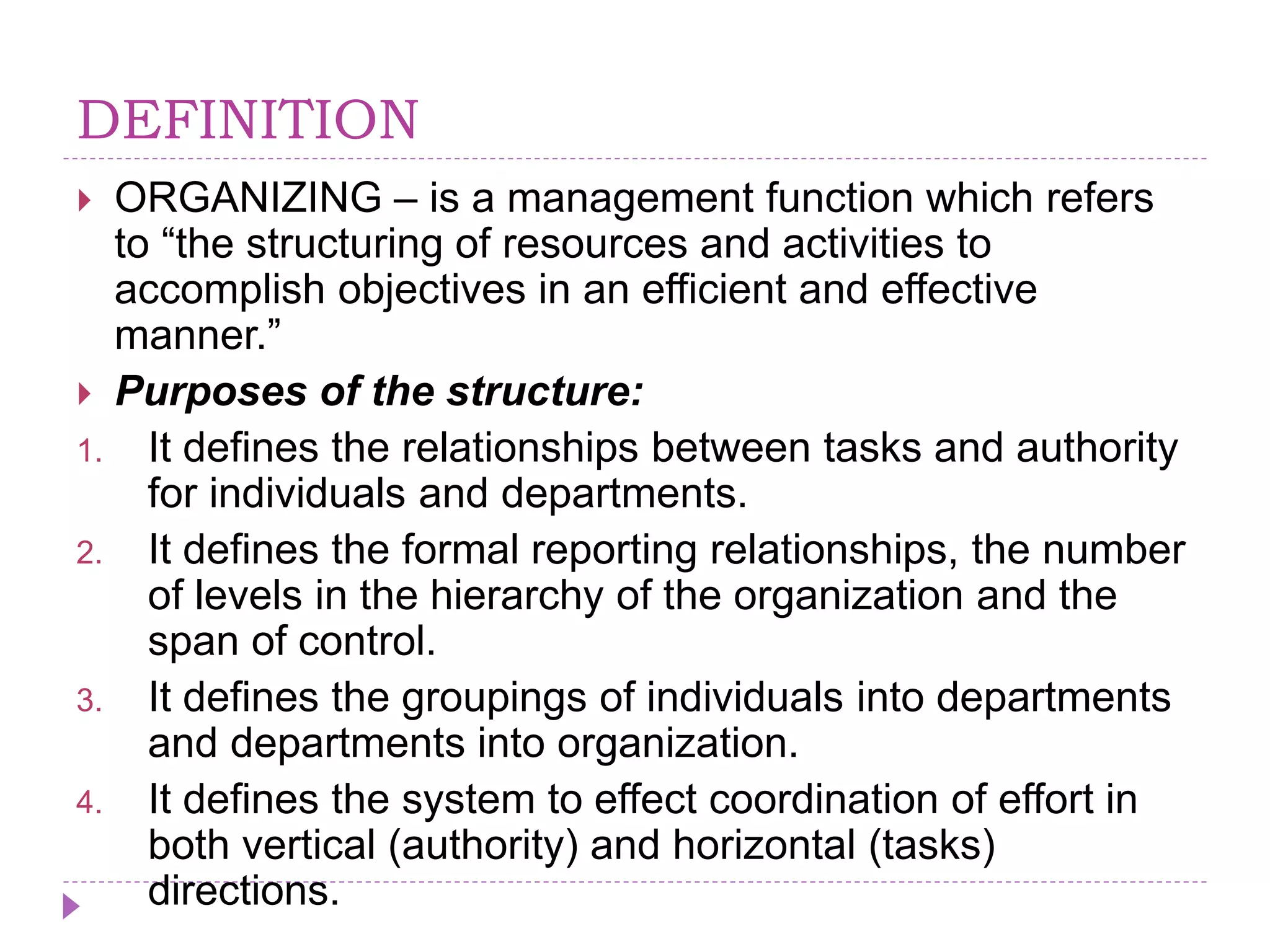 DEFINITION
 ORGANIZING – is a management function which refers
to “the structuring of resources and activities to
accomplish objectives in an efficient and effective
manner.”
 Purposes of the structure:
1. It defines the relationships between tasks and authority
for individuals and departments.
2. It defines the formal reporting relationships, the number
of levels in the hierarchy of the organization and the
span of control.
3. It defines the groupings of individuals into departments
and departments into organization.
4. It defines the system to effect coordination of effort in
both vertical (authority) and horizontal (tasks)
directions.
 