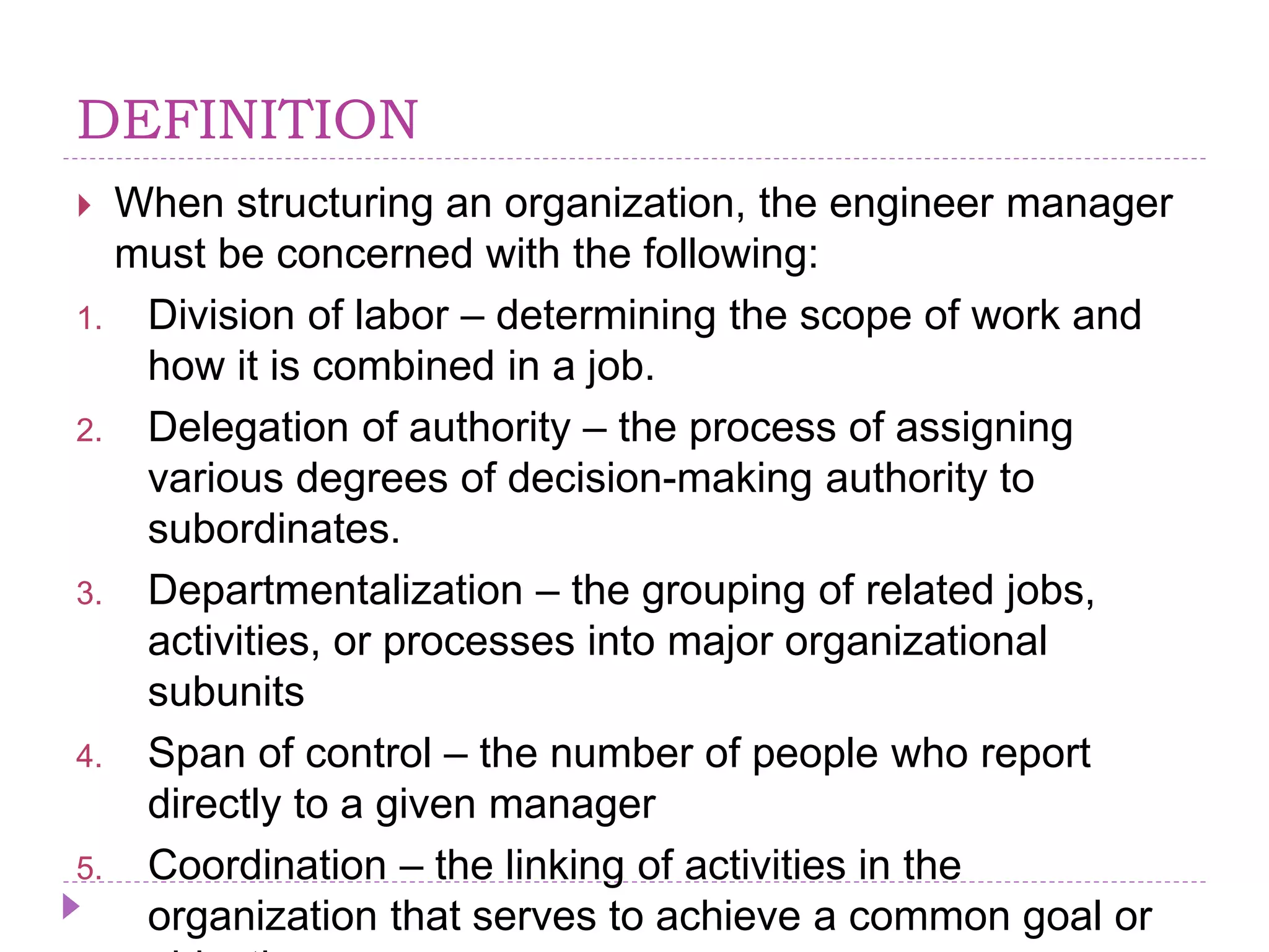 DEFINITION
 When structuring an organization, the engineer manager
must be concerned with the following:
1. Division of labor – determining the scope of work and
how it is combined in a job.
2. Delegation of authority – the process of assigning
various degrees of decision-making authority to
subordinates.
3. Departmentalization – the grouping of related jobs,
activities, or processes into major organizational
subunits
4. Span of control – the number of people who report
directly to a given manager
5. Coordination – the linking of activities in the
organization that serves to achieve a common goal or
 