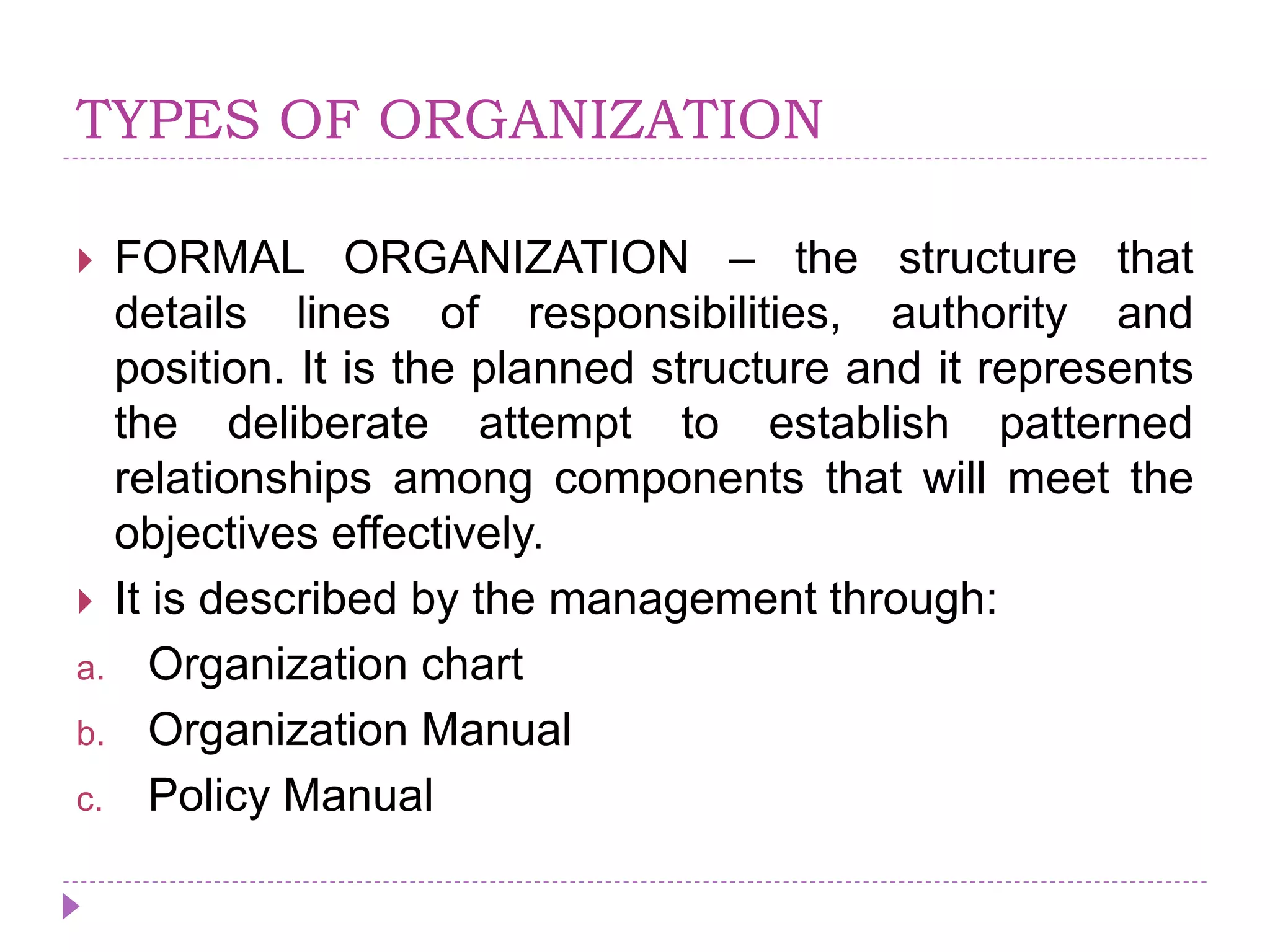TYPES OF ORGANIZATION
 FORMAL ORGANIZATION – the structure that
details lines of responsibilities, authority and
position. It is the planned structure and it represents
the deliberate attempt to establish patterned
relationships among components that will meet the
objectives effectively.
 It is described by the management through:
a. Organization chart
b. Organization Manual
c. Policy Manual
 