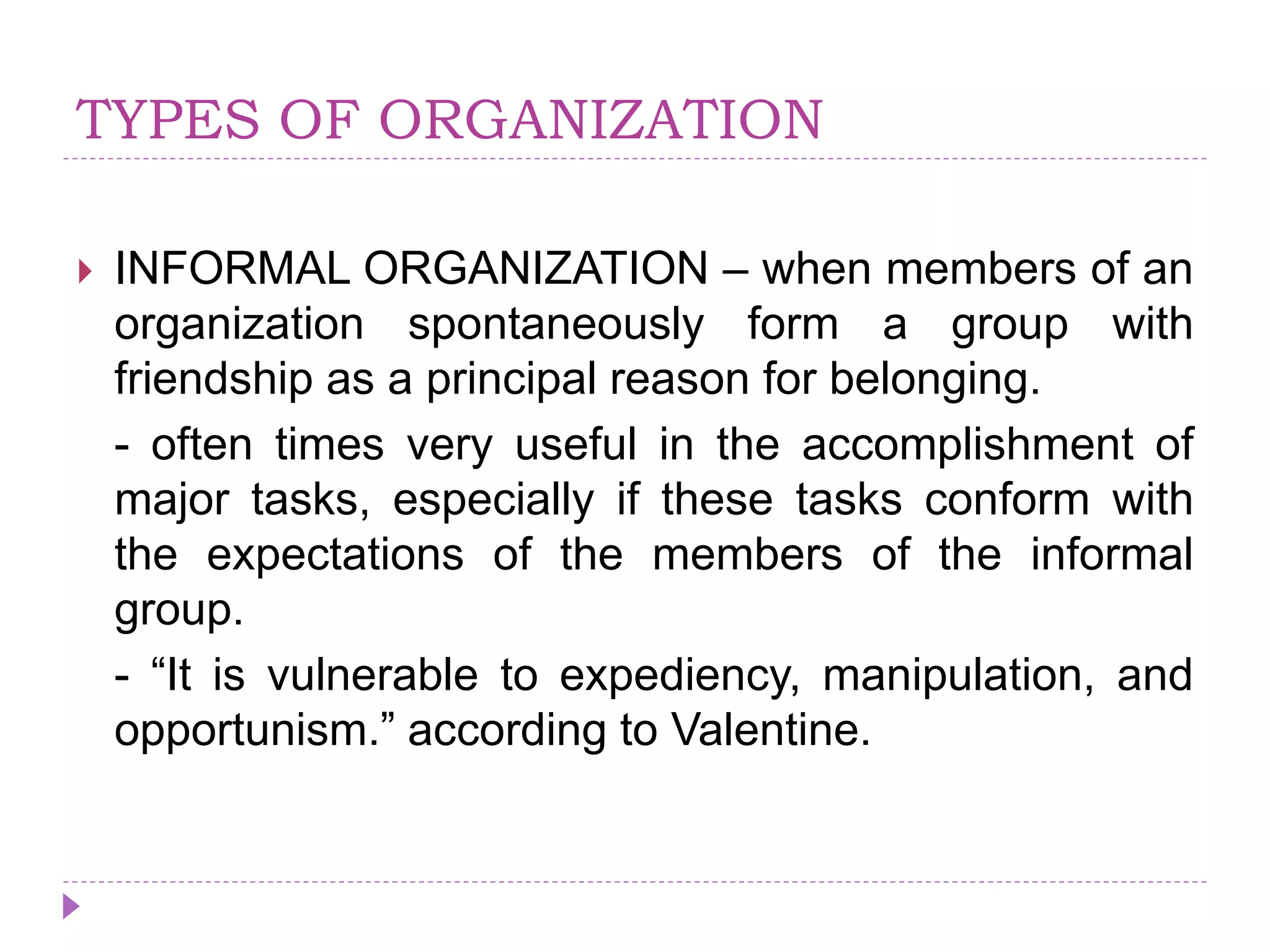 TYPES OF ORGANIZATION
 INFORMAL ORGANIZATION – when members of an
organization spontaneously form a group with
friendship as a principal reason for belonging.
- often times very useful in the accomplishment of
major tasks, especially if these tasks conform with
the expectations of the members of the informal
group.
- “It is vulnerable to expediency, manipulation, and
opportunism.” according to Valentine.
 