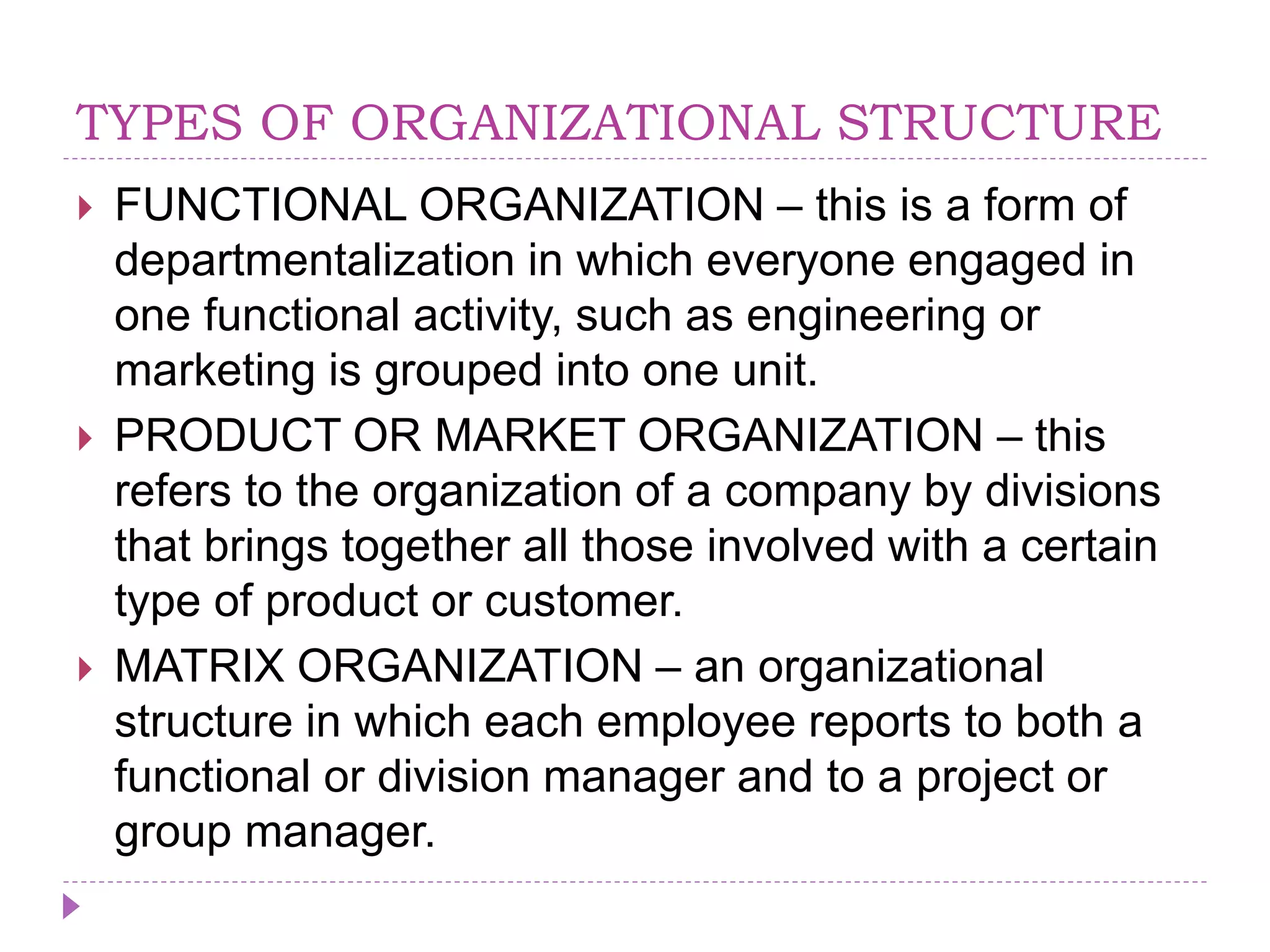 TYPES OF ORGANIZATIONAL STRUCTURE
 FUNCTIONAL ORGANIZATION – this is a form of
departmentalization in which everyone engaged in
one functional activity, such as engineering or
marketing is grouped into one unit.
 PRODUCT OR MARKET ORGANIZATION – this
refers to the organization of a company by divisions
that brings together all those involved with a certain
type of product or customer.
 MATRIX ORGANIZATION – an organizational
structure in which each employee reports to both a
functional or division manager and to a project or
group manager.
 