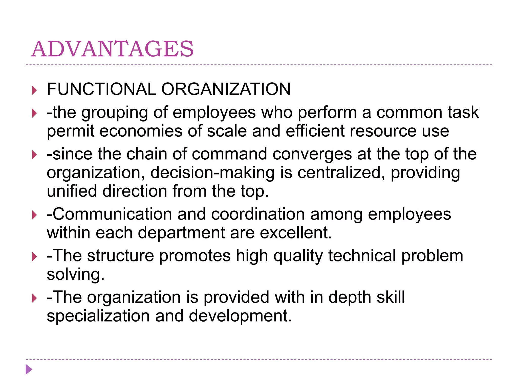 ADVANTAGES
 FUNCTIONAL ORGANIZATION
 -the grouping of employees who perform a common task
permit economies of scale and efficient resource use
 -since the chain of command converges at the top of the
organization, decision-making is centralized, providing
unified direction from the top.
 -Communication and coordination among employees
within each department are excellent.
 -The structure promotes high quality technical problem
solving.
 -The organization is provided with in depth skill
specialization and development.
 