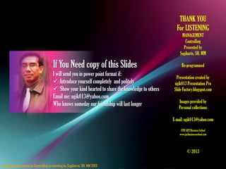 Management function on Controlling presenting by Sugiharto, SH. MM 2013
THANK YOU
For LISTENING
MANAGEMENT
Controlling
Presented by
Sugiharto, SH. MM
Re-programmed
Presentation created by
ugik013 Presentation Pro
Slide Factory.blogspot.com
Images provided by
Personal collections
E-mail: ugik013@yahoo.com
STIE GICI BusinessSchool
www.gicibusinessschool.com
© 2013
If You Need copy of this Slides
I will send you in power point format if:
 Introduce yourself completely and politely
 Show your kind hearted to share the knowledge to others
Email me: ugik013@yahoo.com
Who knows someday our friendship will last longer
 
