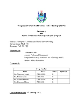 Bangladesh University of Business and Technology (BUBT)
Assignment
On
Report and Characteristics of each types of report.
Subject: Managerial Communication and Report Writing
Subject Code: MGT 502
Semester: Fall: 2017-18
Prepared for:
Thawhidul Kabir
Assistant Professor of Management.
Bangladesh University of Business and Technology (BUBT)
Mirpur-2, Dhaka, Bangladesh.
Prepared By:
Group Members
Name ID No. Intake Signature
Md. Moazzem Hossain 17181201006 41
Md. Monirul Islam 17181201011 41
Md. Mizanur Rahman 17181201049 41
Md. Ehteshamul Hasan 17181201111 41
Date of Submission: 2nd
January 2018
 