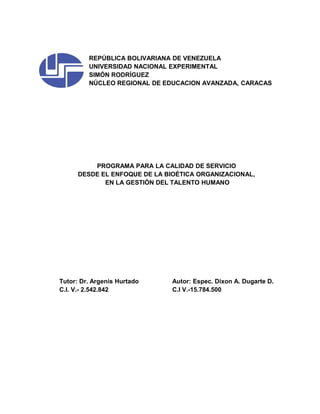 REPÚBLICA BOLIVARIANA DE VENEZUELA
UNIVERSIDAD NACIONAL EXPERIMENTAL
SIMÓN RODRÍGUEZ
NÚCLEO REGIONAL DE EDUCACION AVANZADA, CARACAS
PROGRAMA PARA LA CALIDAD DE SERVICIO
DESDE EL ENFOQUE DE LA BIOÉTICA ORGANIZACIONAL,
EN LA GESTIÓN DEL TALENTO HUMANO
Tutor: Dr. Argenis Hurtado Autor: Espec. Dixon A. Dugarte D.
C.I. V.- 2.542.842 C.I V.-15.784.500
 